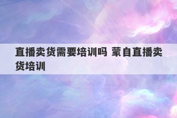 直播卖货需要培训吗 蒙自直播卖货培训