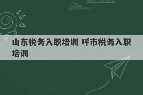 山东税务入职培训 呼市税务入职培训