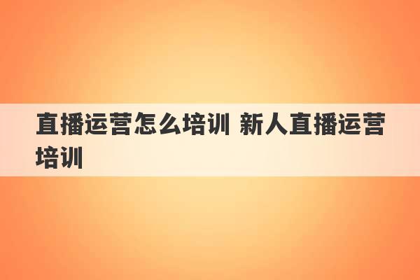 直播运营怎么培训 新人直播运营培训