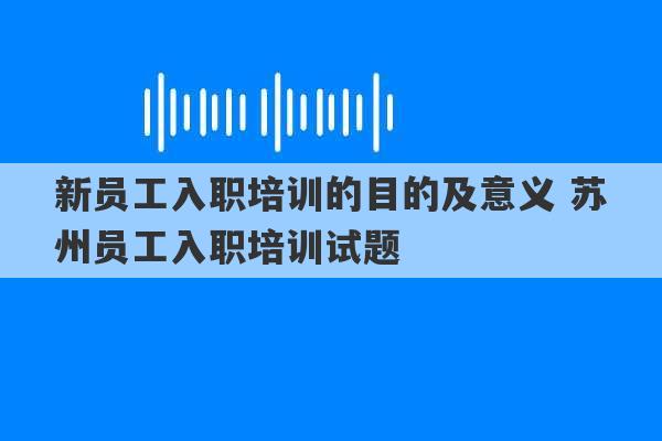 新员工入职培训的目的及意义 苏州员工入职培训试题