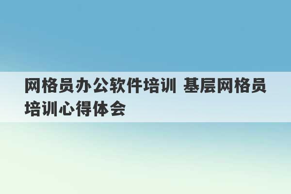 网格员办公软件培训 基层网格员培训心得体会