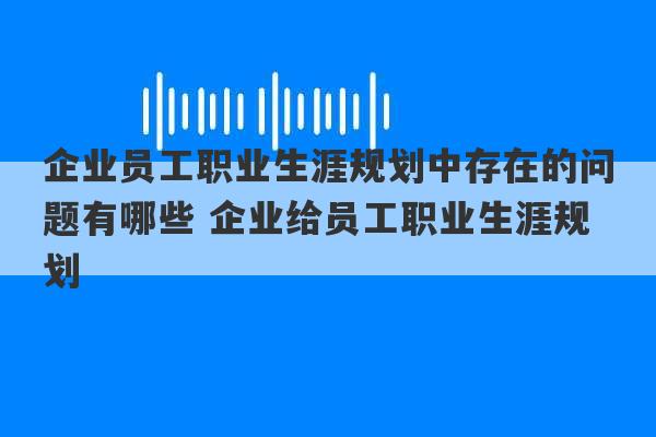 企业员工职业生涯规划中存在的问题有哪些 企业给员工职业生涯规划