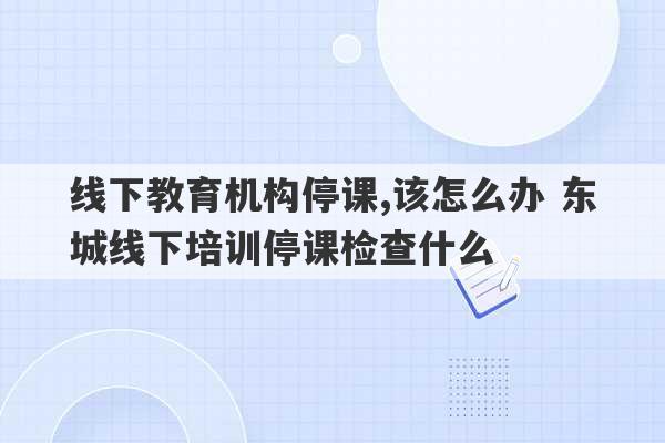 线下教育机构停课,该怎么办 东城线下培训停课检查什么