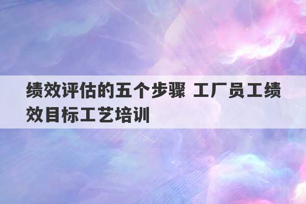 绩效评估的五个步骤 工厂员工绩效目标工艺培训