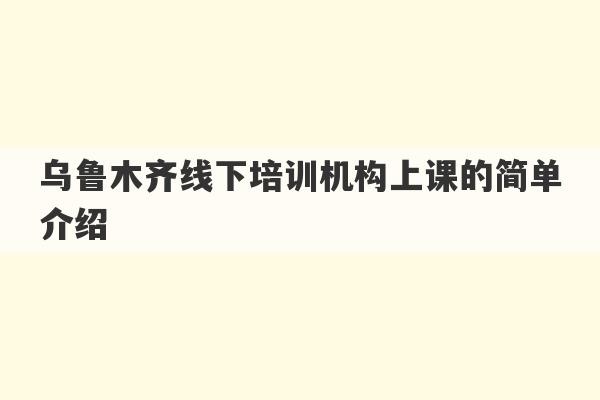 乌鲁木齐线下培训机构上课的简单介绍