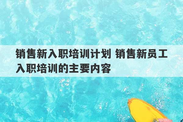 销售新入职培训计划 销售新员工入职培训的主要内容