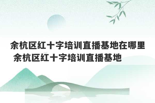 余杭区红十字培训直播基地在哪里 余杭区红十字培训直播基地