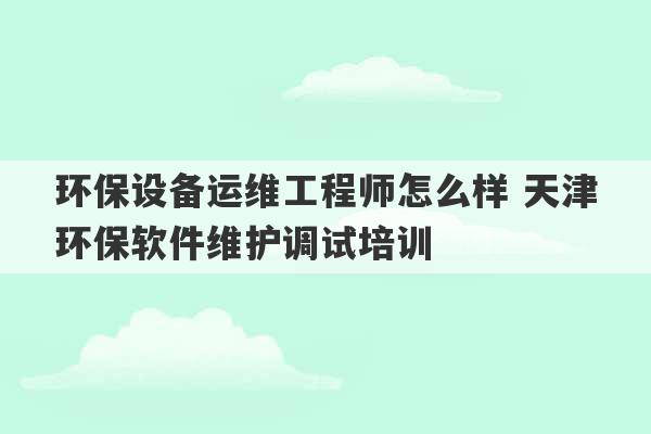 环保设备运维工程师怎么样 天津环保软件维护调试培训