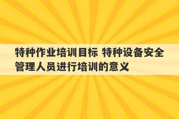 特种作业培训目标 特种设备安全管理人员进行培训的意义