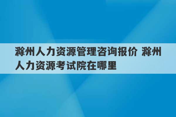 滁州人力资源管理咨询报价 滁州人力资源考试院在哪里