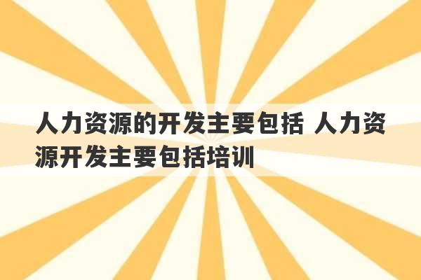 人力资源的开发主要包括 人力资源开发主要包括培训