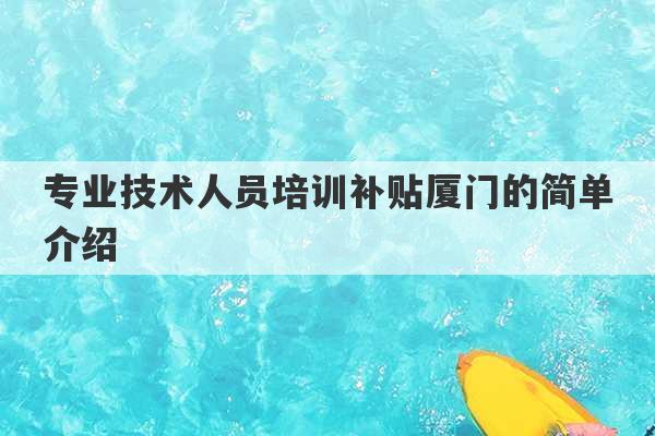 专业技术人员培训补贴厦门的简单介绍