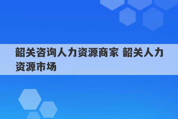 韶关咨询人力资源商家 韶关人力资源市场