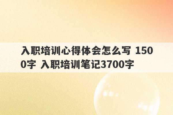 入职培训心得体会怎么写 1500字 入职培训笔记3700字