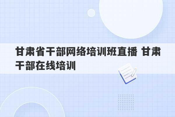 甘肃省干部网络培训班直播 甘肃干部在线培训