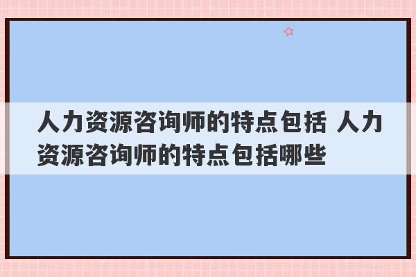 人力资源咨询师的特点包括 人力资源咨询师的特点包括哪些