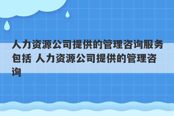 人力资源公司提供的管理咨询服务包括 人力资源公司提供的管理咨询