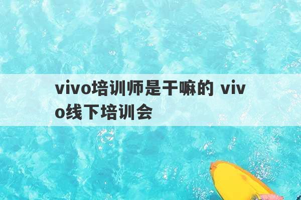 vivo培训师是干嘛的 vivo线下培训会