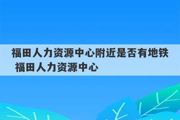 福田人力资源中心附近是否有地铁 福田人力资源中心