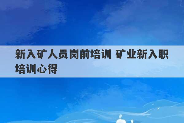 新入矿人员岗前培训 矿业新入职培训心得