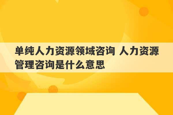 单纯人力资源领域咨询 人力资源管理咨询是什么意思