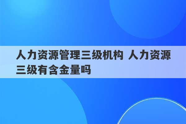 人力资源管理三级机构 人力资源三级有含金量吗