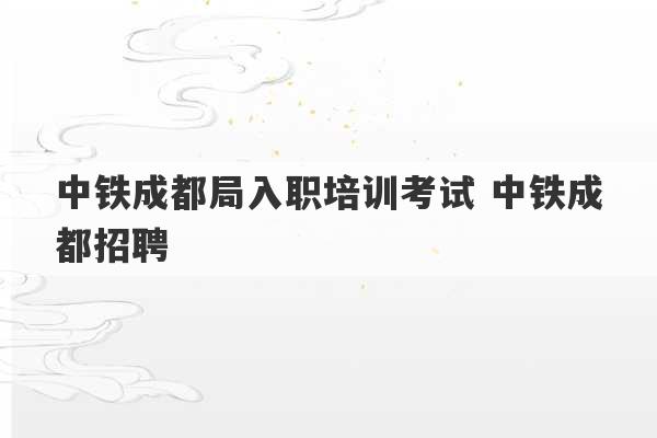 中铁成都局入职培训考试 中铁成都招聘