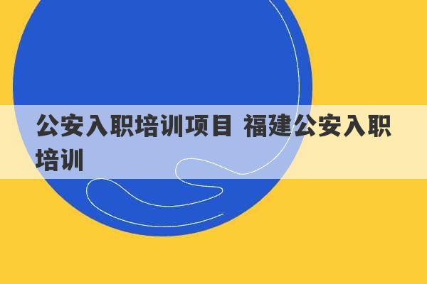 公安入职培训项目 福建公安入职培训