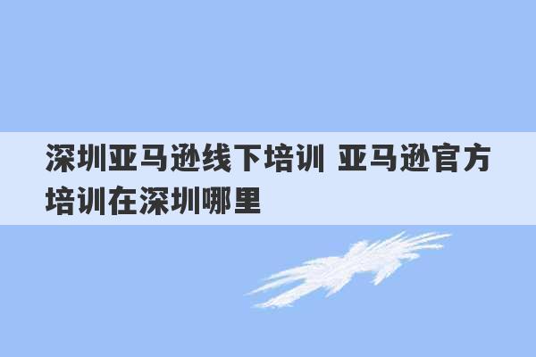 深圳亚马逊线下培训 亚马逊官方培训在深圳哪里