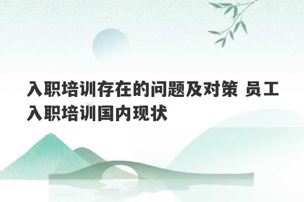 入职培训存在的问题及对策 员工入职培训国内现状