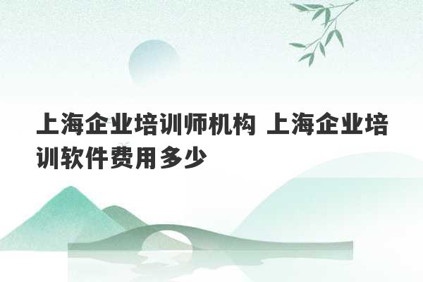 上海企业培训师机构 上海企业培训软件费用多少