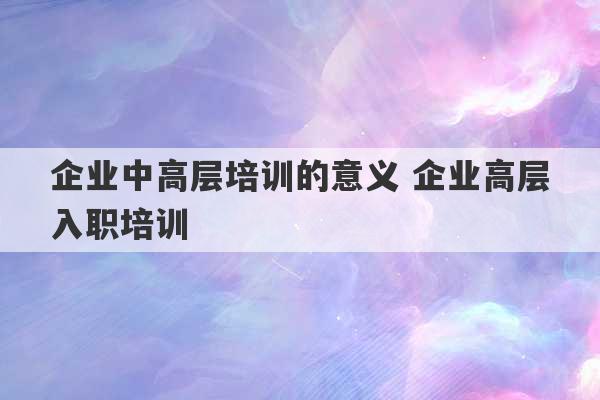 企业中高层培训的意义 企业高层入职培训