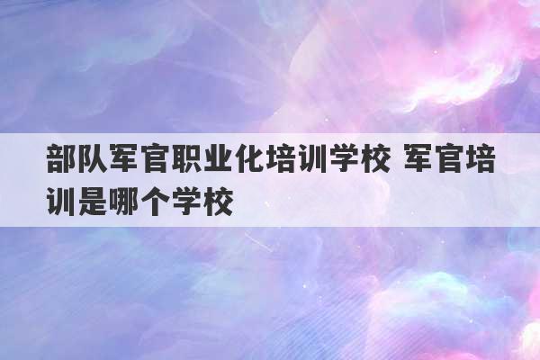 部队军官职业化培训学校 军官培训是哪个学校