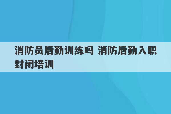 消防员后勤训练吗 消防后勤入职封闭培训