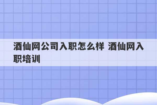 酒仙网公司入职怎么样 酒仙网入职培训