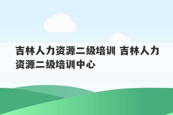 吉林人力资源二级培训 吉林人力资源二级培训中心