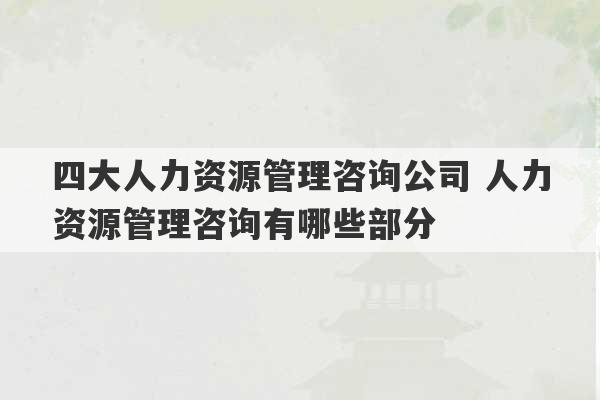 四大人力资源管理咨询公司 人力资源管理咨询有哪些部分