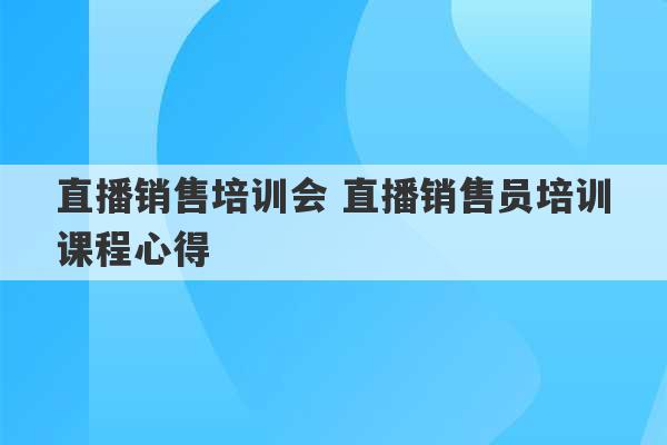 直播销售培训会 直播销售员培训课程心得