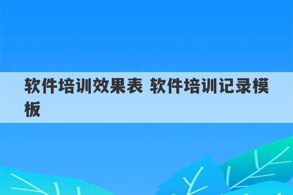 软件培训效果表 软件培训记录模板