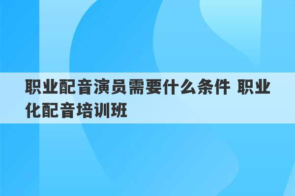 职业配音演员需要什么条件 职业化配音培训班