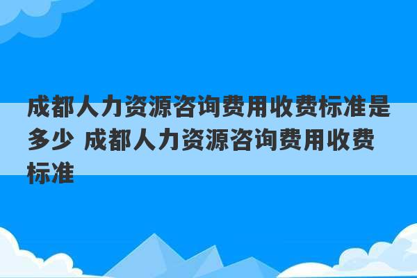 成都人力资源咨询费用收费标准是多少 成都人力资源咨询费用收费标准