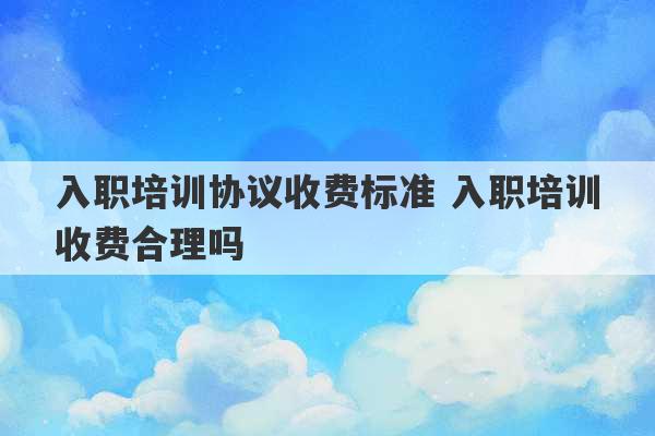 入职培训协议收费标准 入职培训收费合理吗