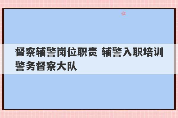 督察辅警岗位职责 辅警入职培训警务督察大队