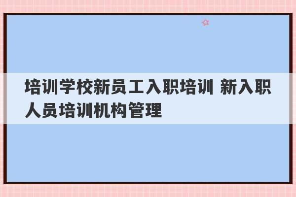 培训学校新员工入职培训 新入职人员培训机构管理