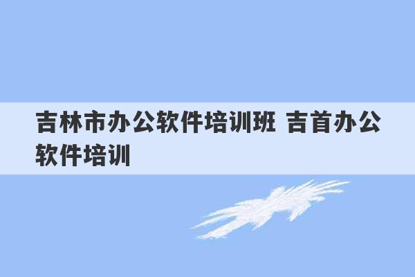 吉林市办公软件培训班 吉首办公软件培训