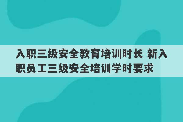 入职三级安全教育培训时长 新入职员工三级安全培训学时要求