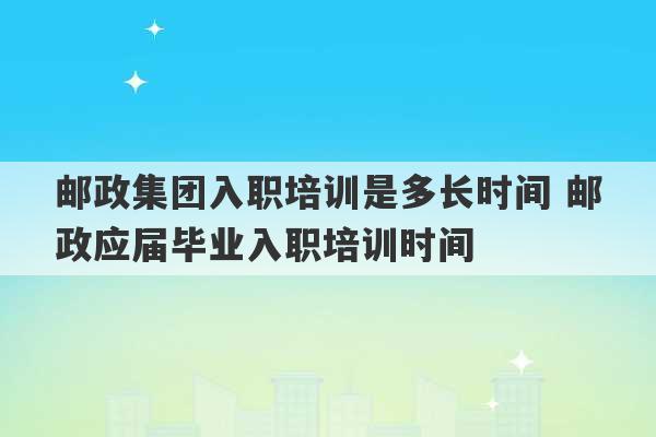 邮政集团入职培训是多长时间 邮政应届毕业入职培训时间