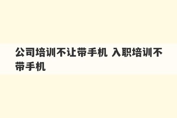 公司培训不让带手机 入职培训不带手机