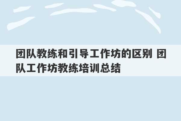 团队教练和引导工作坊的区别 团队工作坊教练培训总结