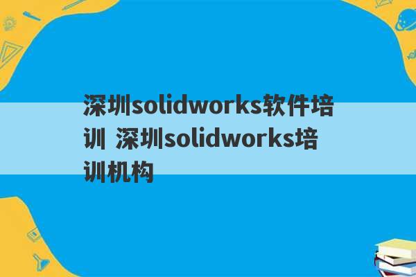 深圳solidworks软件培训 深圳solidworks培训机构